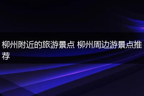 柳州附近的旅游景点 柳州周边游景点推荐