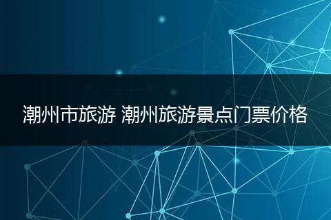 潮州市旅游 潮州旅游景点门票价格
