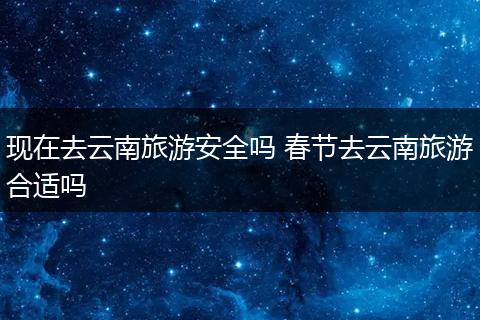 现在去云南旅游安全吗 春节去云南旅游合适吗
