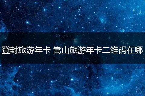 登封旅游年卡 嵩山旅游年卡二维码在哪