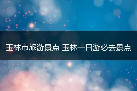 玉林市旅游景点 玉林一日游必去景点