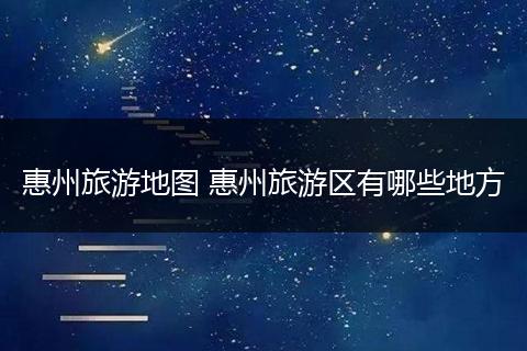 惠州旅游地图 惠州旅游区有哪些地方