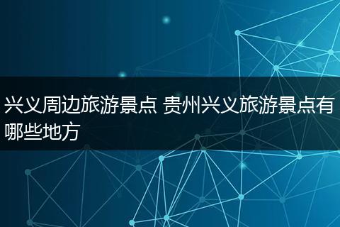 兴义周边旅游景点 贵州兴义旅游景点有哪些地方