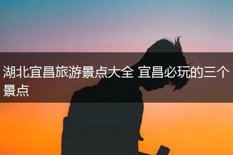 湖北宜昌旅游景点大全 宜昌必玩的三个景点