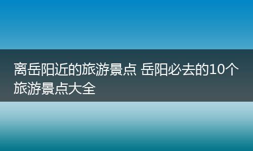 离岳阳近的旅游景点 岳阳必去的10个旅游景点大全
