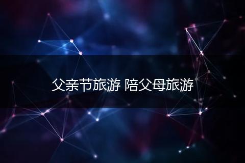 父亲节旅游 陪父母旅游