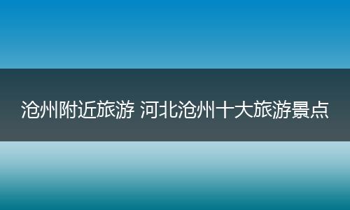 沧州附近旅游 河北沧州十大旅游景点