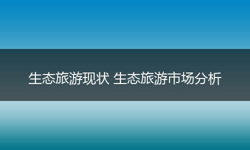 生态旅游现状 生态旅游市场分析