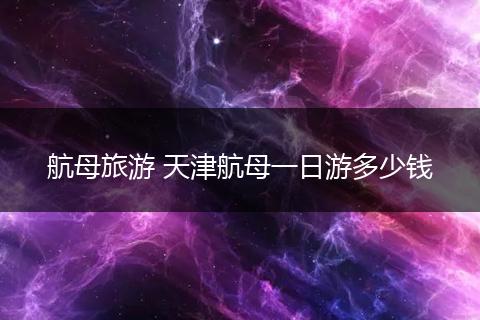 航母旅游 天津航母一日游多少钱