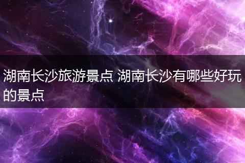 湖南长沙旅游景点 湖南长沙有哪些好玩的景点