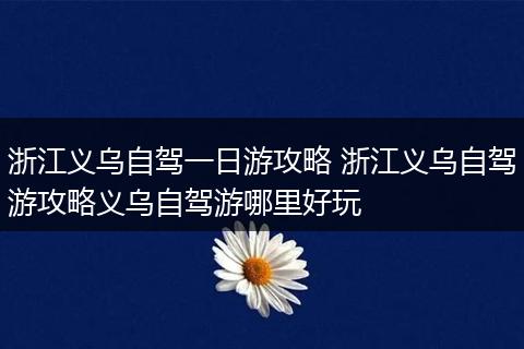 浙江义乌自驾一日游攻略 浙江义乌自驾游攻略义乌自驾游哪里好玩