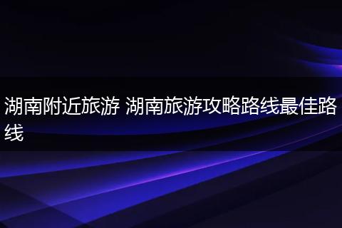 湖南附近旅游 湖南旅游攻略路线最佳路线