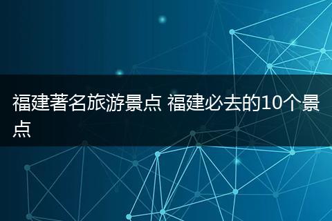 福建著名旅游景点 福建必去的10个景点