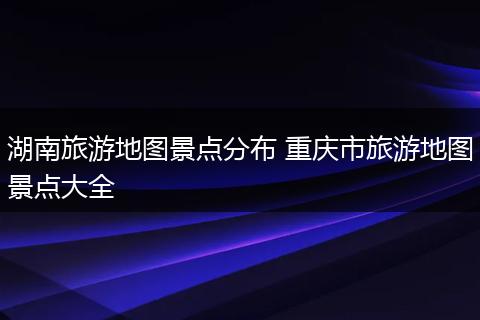 湖南旅游地图景点分布 重庆市旅游地图景点大全