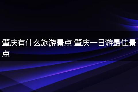 肇庆有什么旅游景点 肇庆一日游最佳景点
