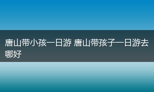 唐山带小孩一日游 唐山带孩子一日游去哪好