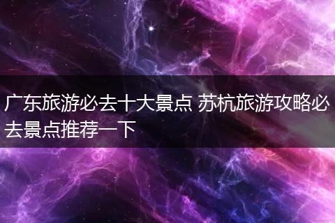 广东旅游必去十大景点 苏杭旅游攻略必去景点推荐一下