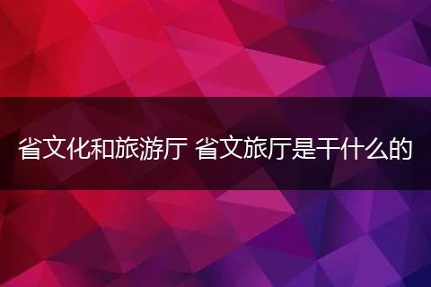 省文化和旅游厅 省文旅厅是干什么的