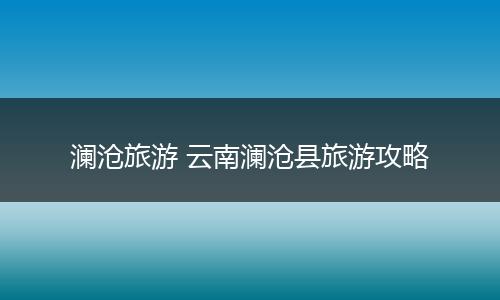 澜沧旅游 云南澜沧县旅游攻略