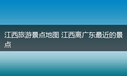 江西旅游景点地图 江西离广东最近的景点