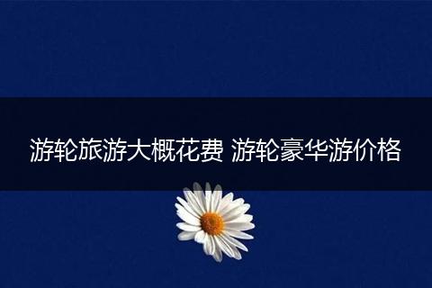 游轮旅游大概花费 游轮豪华游价格