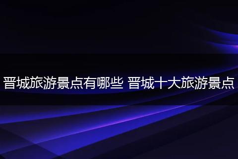 晋城旅游景点有哪些 晋城十大旅游景点