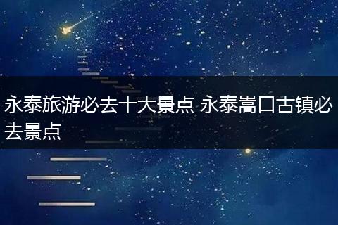 永泰旅游必去十大景点 永泰嵩口古镇必去景点