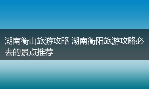 湖南衡山旅游攻略 湖南衡阳旅游攻略必去的景点推荐