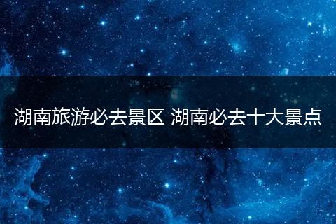 湖南旅游必去景区 湖南必去十大景点
