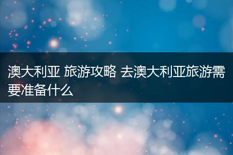 澳大利亚 旅游攻略 去澳大利亚旅游需要准备什么