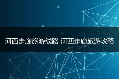 河西走廊旅游线路 河西走廊旅游攻略