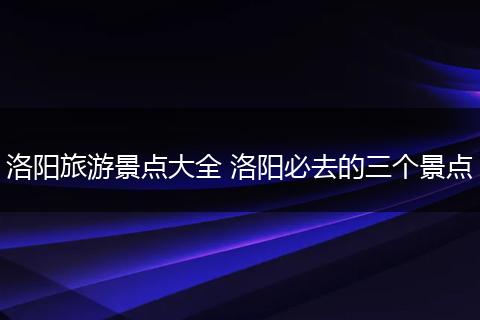 洛阳旅游景点大全 洛阳必去的三个景点