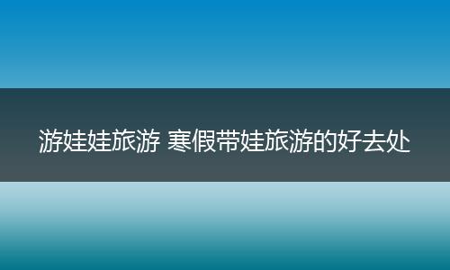 游娃娃旅游 寒假带娃旅游的好去处