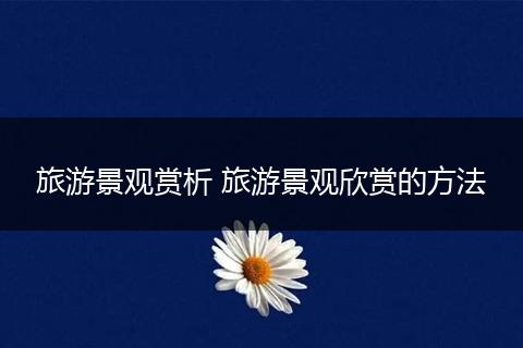旅游景观赏析 旅游景观欣赏的方法