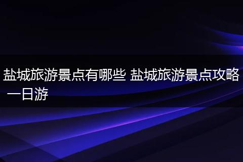 盐城旅游景点有哪些 盐城旅游景点攻略 一日游