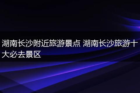 湖南长沙附近旅游景点 湖南长沙旅游十大必去景区