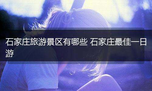石家庄旅游景区有哪些 石家庄最佳一日游