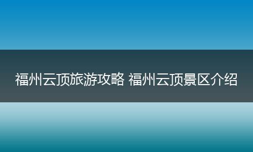 福州云顶旅游攻略 福州云顶景区介绍