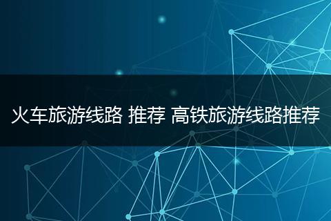 火车旅游线路 推荐 高铁旅游线路推荐
