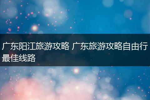 广东阳江旅游攻略 广东旅游攻略自由行最佳线路