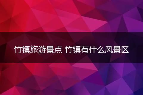 竹镇旅游景点 竹镇有什么风景区