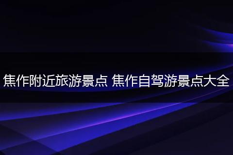 焦作附近旅游景点 焦作自驾游景点大全