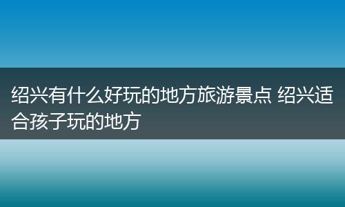 绍兴有什么好玩的地方旅游景点 绍兴适合孩子玩的地方