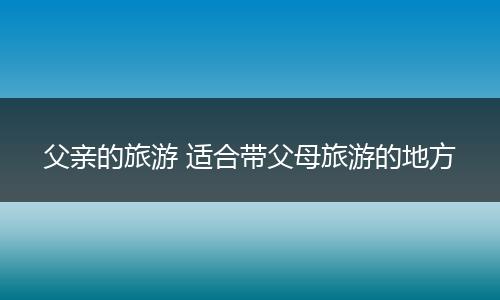 父亲的旅游 适合带父母旅游的地方