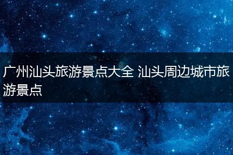 广州汕头旅游景点大全 汕头周边城市旅游景点