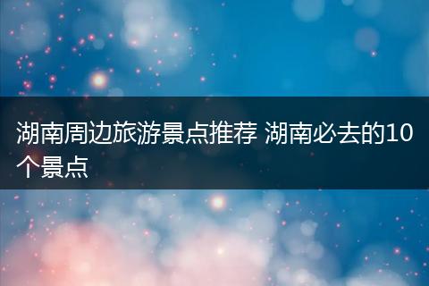 湖南周边旅游景点推荐 湖南必去的10个景点