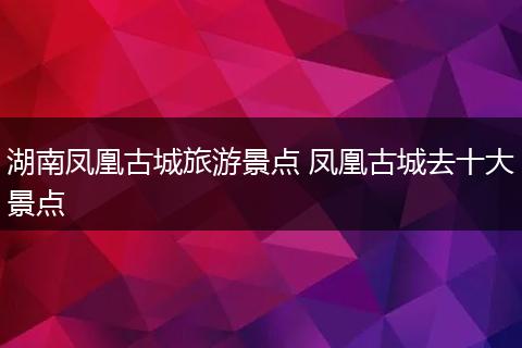 湖南凤凰古城旅游景点 凤凰古城去十大景点