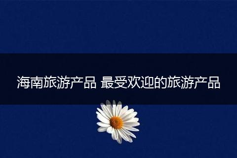 海南旅游产品 最受欢迎的旅游产品