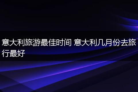 意大利旅游最佳时间 意大利几月份去旅行最好