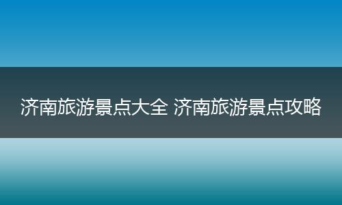 济南旅游景点大全 济南旅游景点攻略